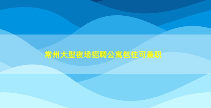 常州大型夜场招聘公寓包住可兼职