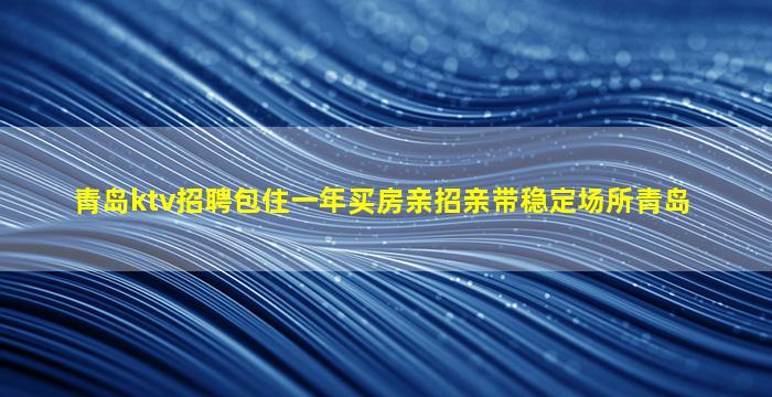 青岛ktv招聘包住一年买房亲招亲带稳定场所青岛